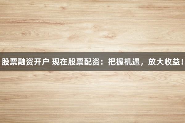 股票融资开户 现在股票配资：把握机遇，放大收益！
