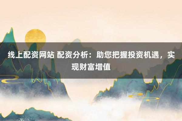 线上配资网站 配资分析：助您把握投资机遇，实现财富增值