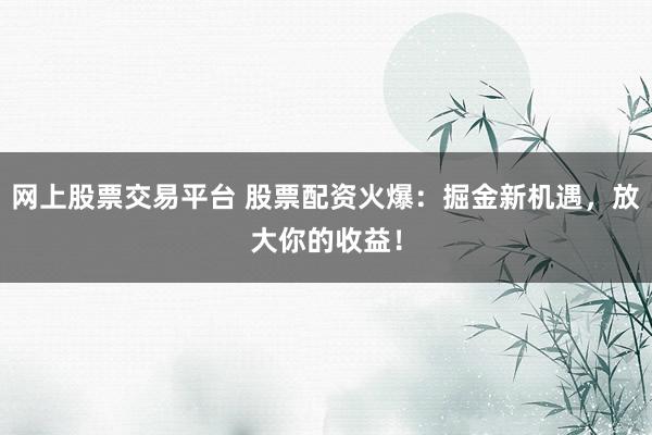 网上股票交易平台 股票配资火爆：掘金新机遇，放大你的收益！