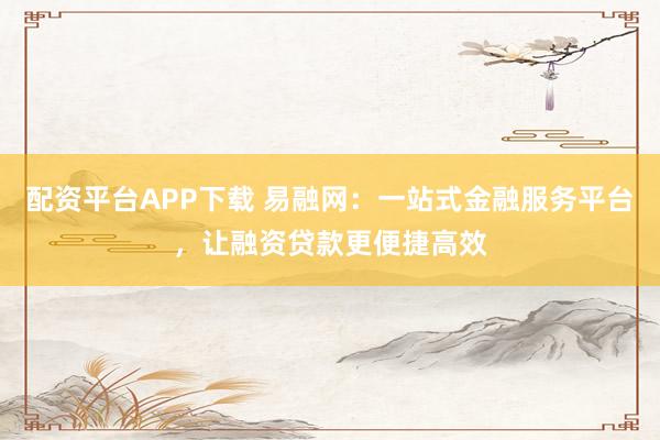 配资平台APP下载 易融网：一站式金融服务平台，让融资贷款更便捷高效