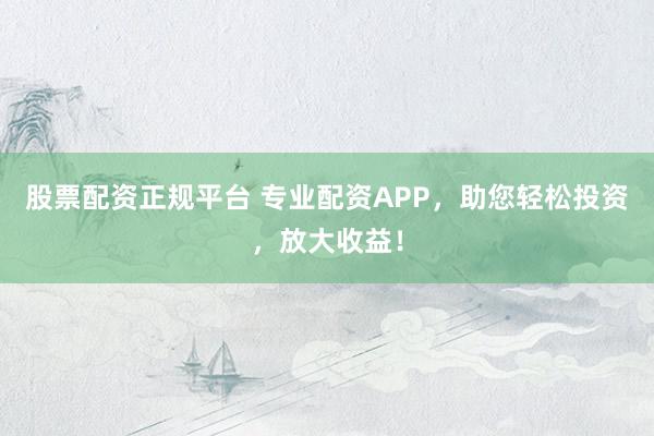 股票配资正规平台 专业配资APP，助您轻松投资，放大收益！