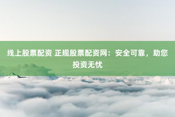 线上股票配资 正规股票配资网：安全可靠，助您投资无忧