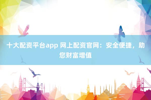 十大配资平台app 网上配资官网：安全便捷，助您财富增值
