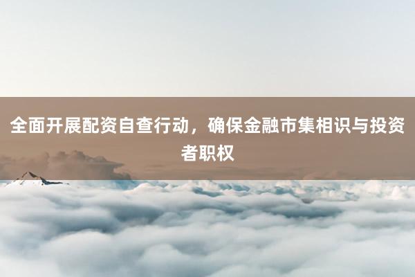 全面开展配资自查行动，确保金融市集相识与投资者职权