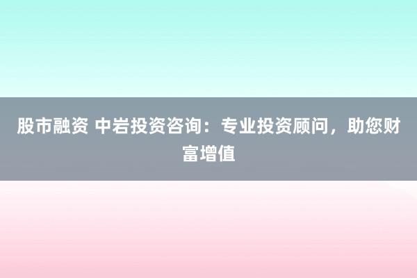 股市融资 中岩投资咨询：专业投资顾问，助您财富增值