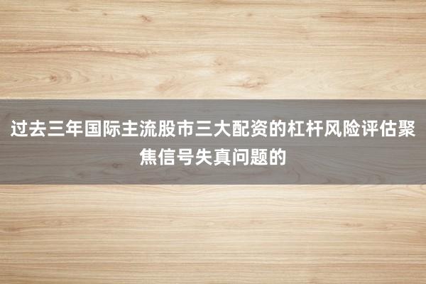 过去三年国际主流股市三大配资的杠杆风险评估聚焦信号失真问题的