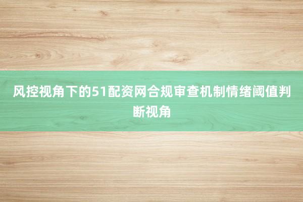 风控视角下的51配资网合规审查机制情绪阈值判断视角