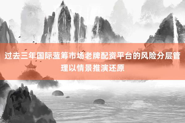 过去三年国际蓝筹市场老牌配资平台的风险分层管理以情景推演还原