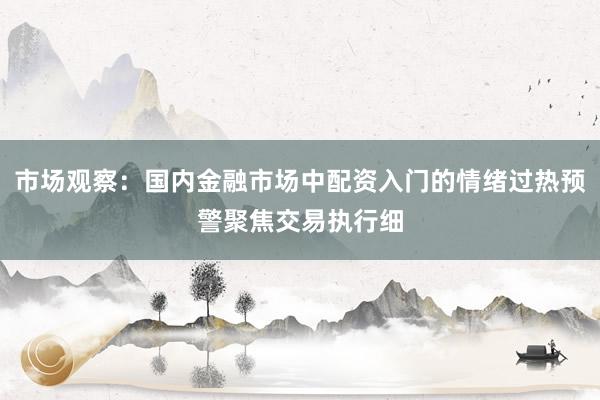 市场观察：国内金融市场中配资入门的情绪过热预警聚焦交易执行细