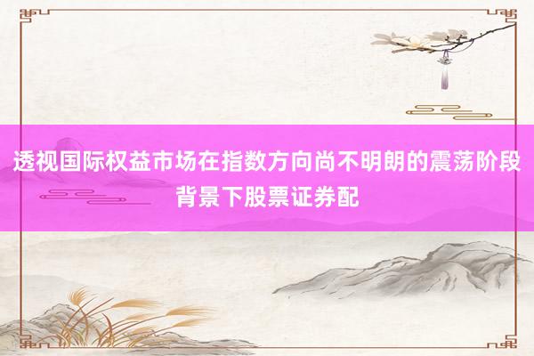 透视国际权益市场在指数方向尚不明朗的震荡阶段背景下股票证券配