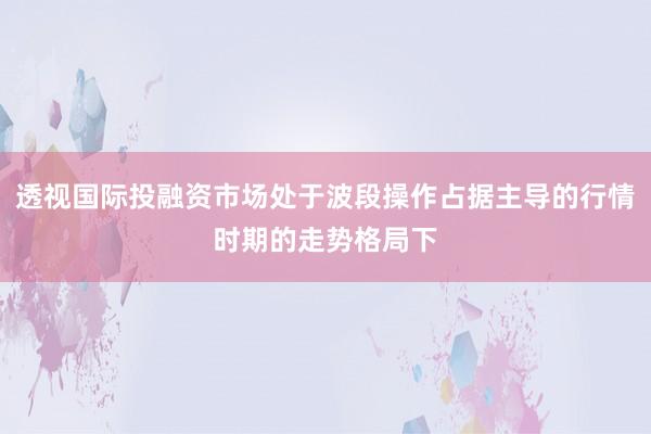 透视国际投融资市场处于波段操作占据主导的行情时期的走势格局下