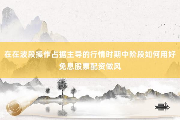 在在波段操作占据主导的行情时期中阶段如何用好免息股票配资做风