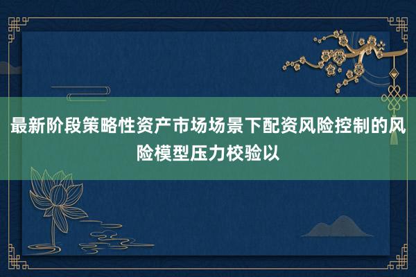 最新阶段策略性资产市场场景下配资风险控制的风险模型压力校验以