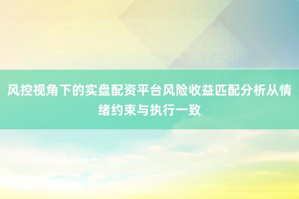 风控视角下的实盘配资平台风险收益匹配分析从情绪约束与执行一致