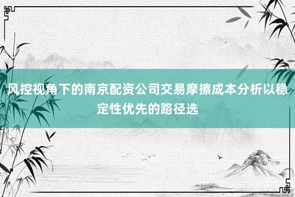 风控视角下的南京配资公司交易摩擦成本分析以稳定性优先的路径选