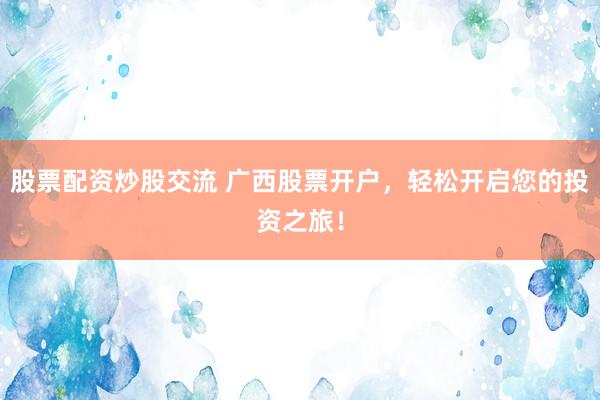 股票配资炒股交流 广西股票开户，轻松开启您的投资之旅！