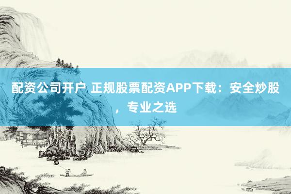 配资公司开户 正规股票配资APP下载：安全炒股，专业之选