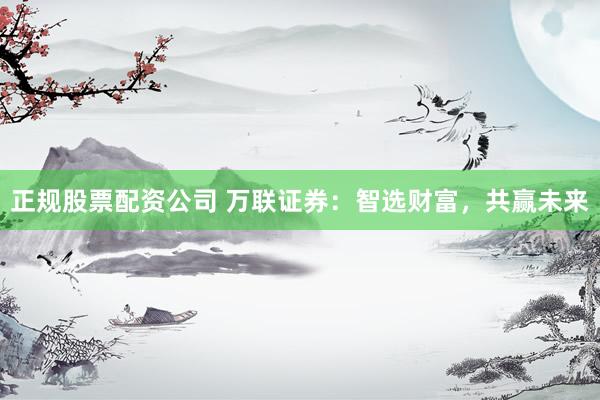 正规股票配资公司 万联证券：智选财富，共赢未来