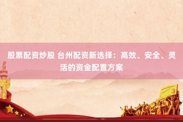 股票配资炒股 台州配资新选择：高效、安全、灵活的资金配置方案
