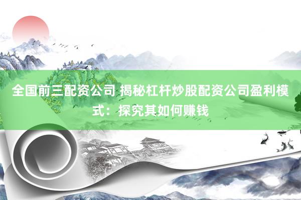 全国前三配资公司 揭秘杠杆炒股配资公司盈利模式：探究其如何赚钱