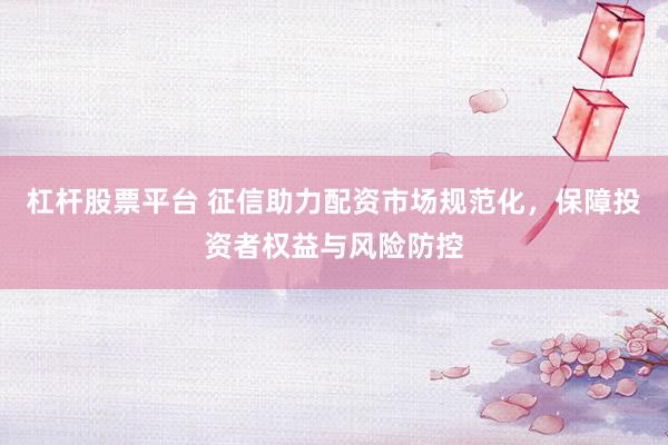 杠杆股票平台 征信助力配资市场规范化，保障投资者权益与风险防控