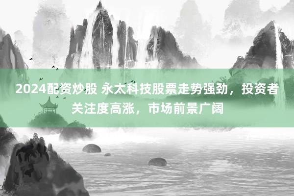 2024配资炒股 永太科技股票走势强劲，投资者关注度高涨，市场前景广阔