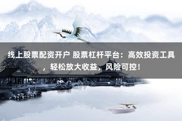 线上股票配资开户 股票杠杆平台：高效投资工具，轻松放大收益，风险可控！