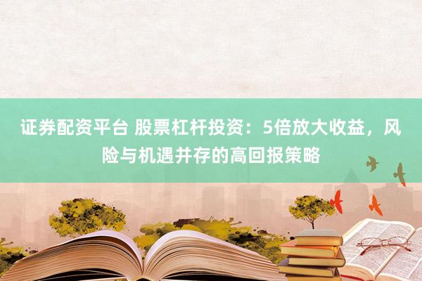 证券配资平台 股票杠杆投资：5倍放大收益，风险与机遇并存的高回报策略