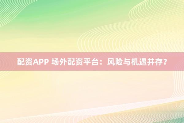 配资APP 场外配资平台：风险与机遇并存？