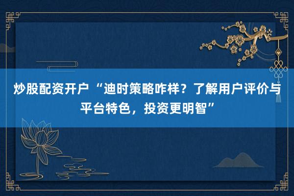 炒股配资开户 “迪时策略咋样？了解用户评价与平台特色，投资更明智”