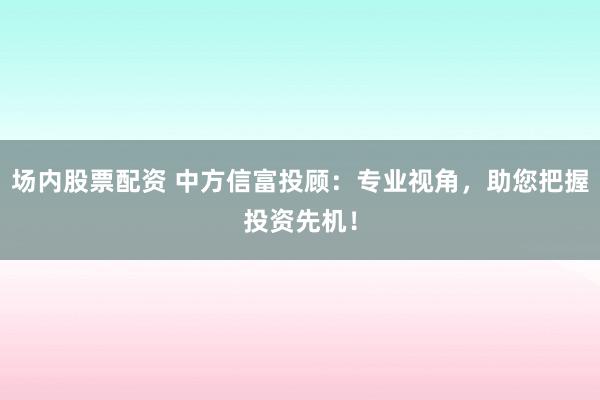 场内股票配资 中方信富投顾：专业视角，助您把握投资先机！