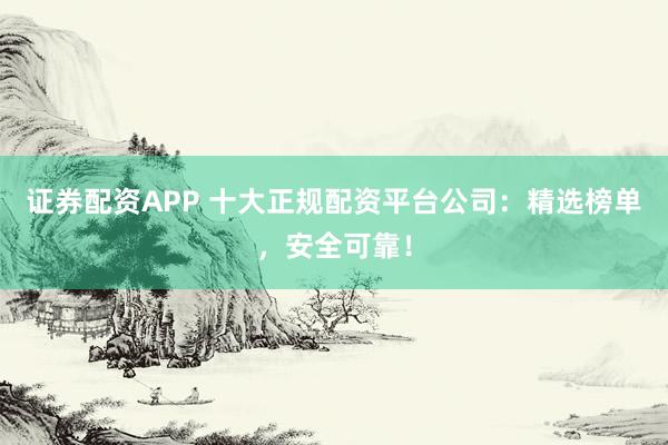 证券配资APP 十大正规配资平台公司：精选榜单，安全可靠！