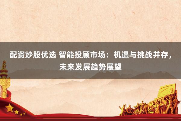 配资炒股优选 智能投顾市场：机遇与挑战并存，未来发展趋势展望