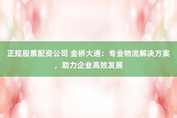 正规股票配资公司 金桥大通：专业物流解决方案，助力企业高效发展
