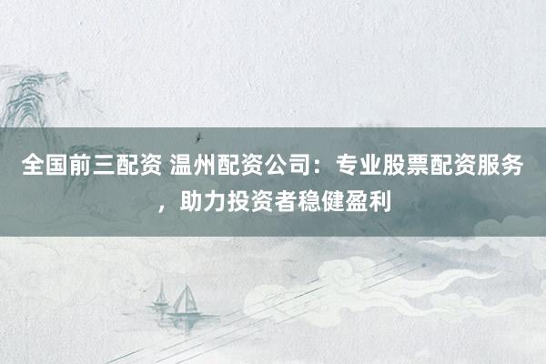 全国前三配资 温州配资公司：专业股票配资服务，助力投资者稳健盈利