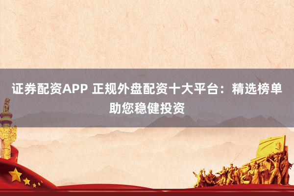 证券配资APP 正规外盘配资十大平台：精选榜单助您稳健投资