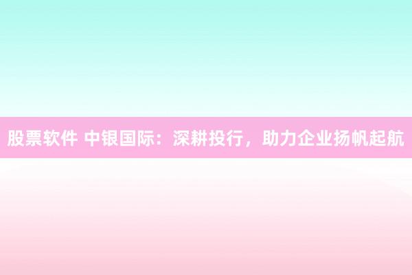 股票软件 中银国际：深耕投行，助力企业扬帆起航