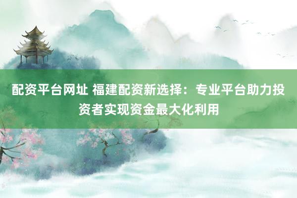 配资平台网址 福建配资新选择：专业平台助力投资者实现资金最大化利用