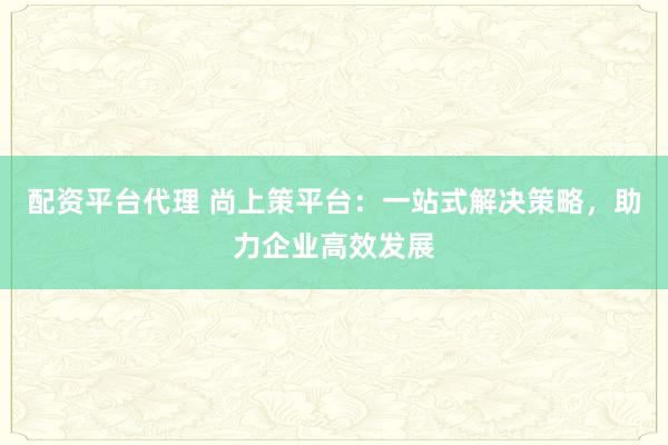 配资平台代理 尚上策平台：一站式解决策略，助力企业高效发展