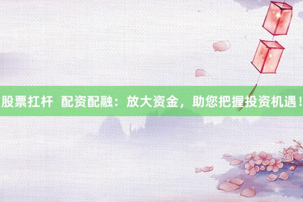 股票扛杆  配资配融：放大资金，助您把握投资机遇！