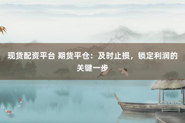 现货配资平台 期货平仓：及时止损，锁定利润的关键一步