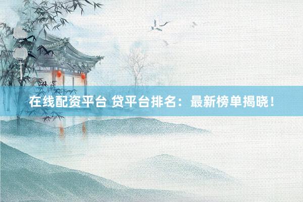 在线配资平台 贷平台排名：最新榜单揭晓！
