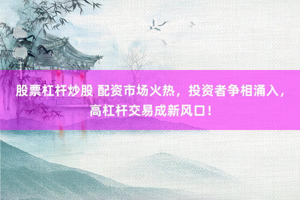 股票杠杆炒股 配资市场火热，投资者争相涌入，高杠杆交易成新风口！