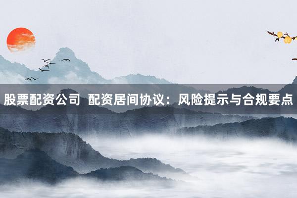 股票配资公司  配资居间协议：风险提示与合规要点