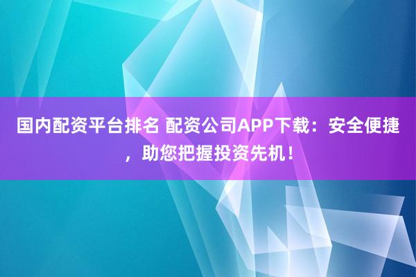国内配资平台排名 配资公司APP下载：安全便捷，助您把握投资先机！