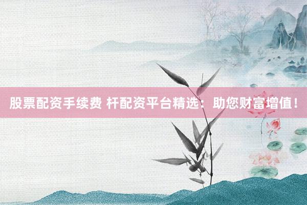 股票配资手续费 杆配资平台精选：助您财富增值！