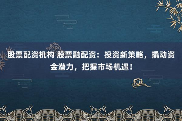股票配资机构 股票融配资：投资新策略，撬动资金潜力，把握市场机遇！