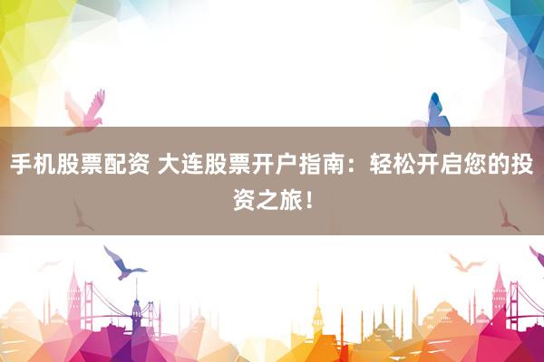 手机股票配资 大连股票开户指南：轻松开启您的投资之旅！