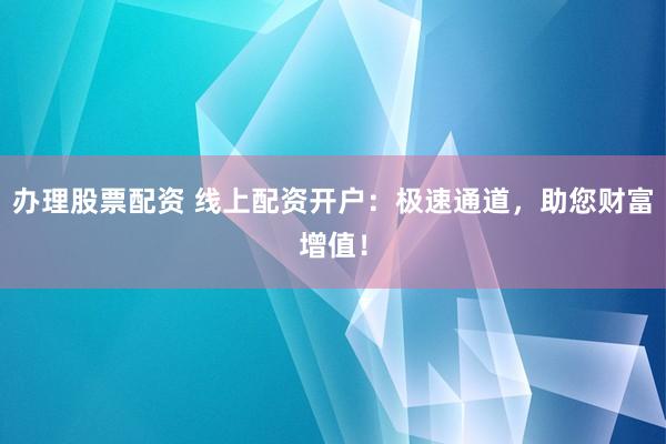 办理股票配资 线上配资开户：极速通道，助您财富增值！