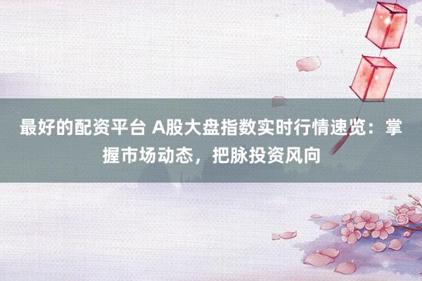 最好的配资平台 A股大盘指数实时行情速览：掌握市场动态，把脉投资风向